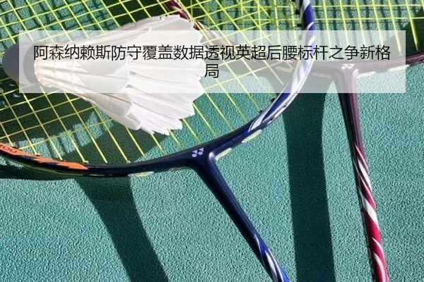 阿森纳赖斯防守覆盖数据透视英超后腰标杆之争新格局