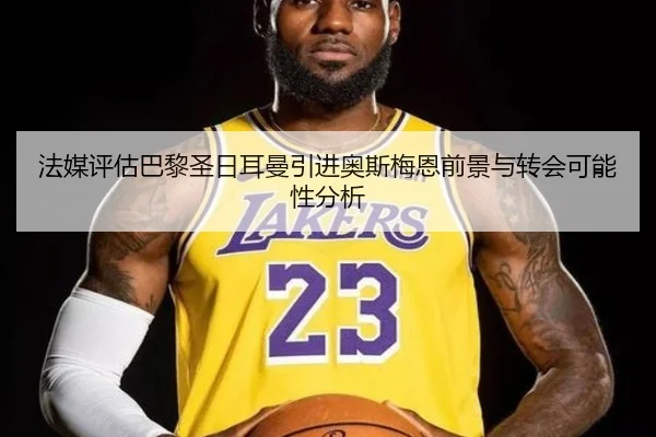 法媒评估巴黎圣日耳曼引进奥斯梅恩前景与转会可能性分析