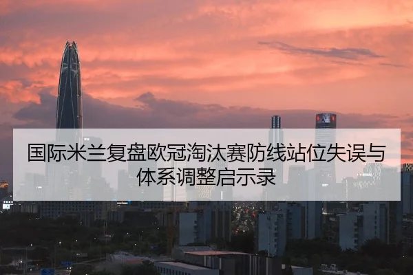国际米兰复盘欧冠淘汰赛防线站位失误与体系调整启示录
