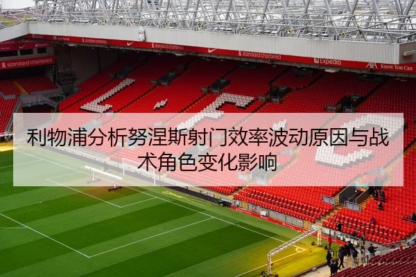 利物浦分析努涅斯射门效率波动原因与战术角色变化影响