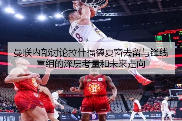 曼联内部讨论拉什福德夏窗去留与锋线重组的深层考量和未来走向