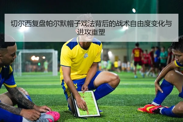 切尔西复盘帕尔默帽子戏法背后的战术自由度变化与进攻重塑