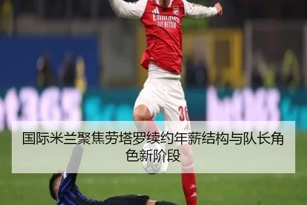 国际米兰聚焦劳塔罗续约年薪结构与队长角色新阶段