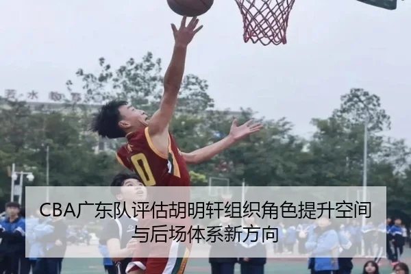 CBA广东队评估胡明轩组织角色提升空间与后场体系新方向